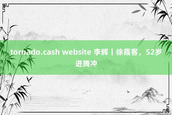 tornado.cash website 李辉｜徐霞客，52岁进腾冲