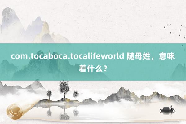 com.tocaboca.tocalifeworld 随母姓，意味着什么？