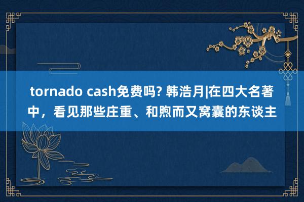 tornado cash免费吗? 韩浩月|在四大名著中，看见那些庄重、和煦而又窝囊的东谈主